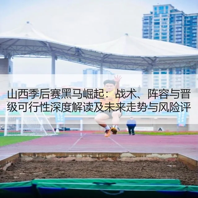 山西季后赛黑马崛起:战术、阵容与晋级可行性深度解读及未来走势与风险评估