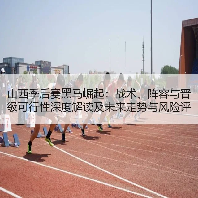 山西季后赛黑马崛起：战术、阵容与晋级可行性深度解读及未来走势与风险评估